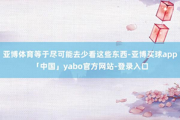 亚博体育等于尽可能去少看这些东西-亚博买球app「中国」yabo官方网站-登录入口