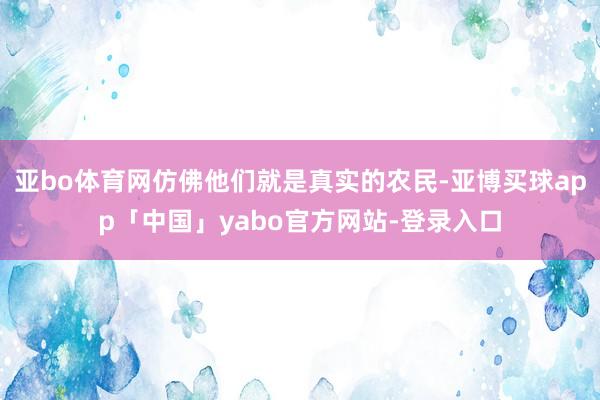 亚bo体育网仿佛他们就是真实的农民-亚博买球app「中国」yabo官方网站-登录入口