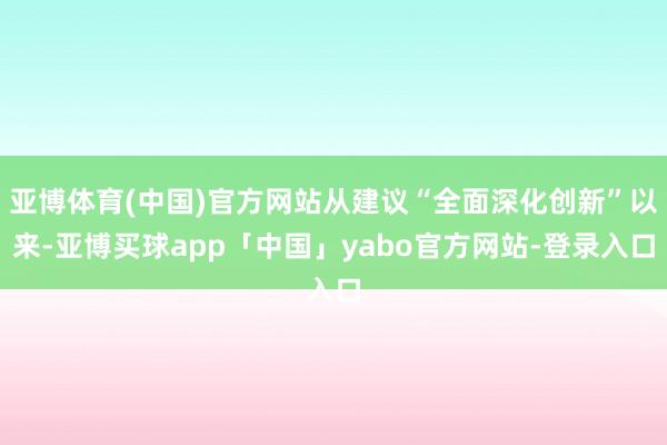 亚博体育(中国)官方网站从建议“全面深化创新”以来-亚博买球app「中国」yabo官方网站-登录入口