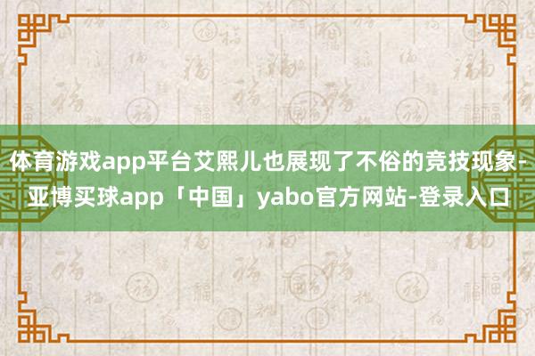 体育游戏app平台艾熙儿也展现了不俗的竞技现象-亚博买球app「中国」yabo官方网站-登录入口
