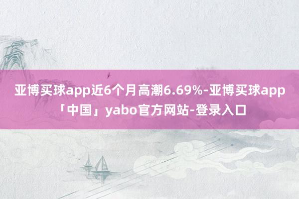 亚博买球app近6个月高潮6.69%-亚博买球app「中国」yabo官方网站-登录入口