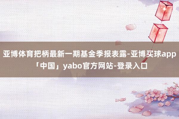 亚博体育把柄最新一期基金季报表露-亚博买球app「中国」yabo官方网站-登录入口