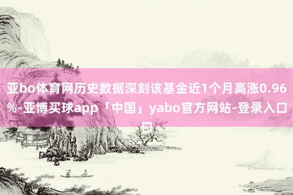 亚bo体育网历史数据深刻该基金近1个月高涨0.96%-亚博买球app「中国」yabo官方网站-登录入口