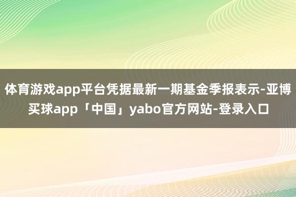 体育游戏app平台凭据最新一期基金季报表示-亚博买球app「中国」yabo官方网站-登录入口