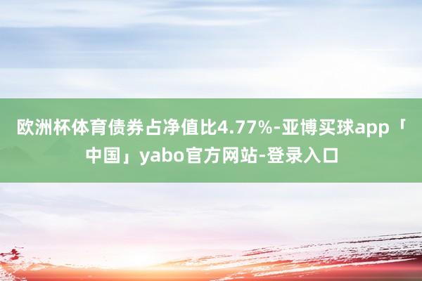 欧洲杯体育债券占净值比4.77%-亚博买球app「中国」yabo官方网站-登录入口