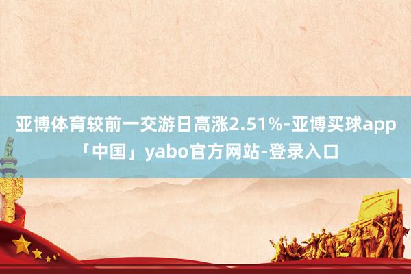 亚博体育较前一交游日高涨2.51%-亚博买球app「中国」yabo官方网站-登录入口