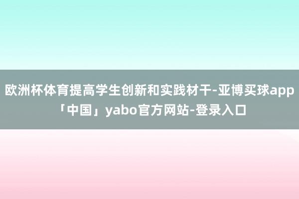 欧洲杯体育提高学生创新和实践材干-亚博买球app「中国」yabo官方网站-登录入口