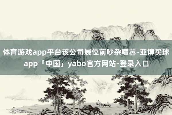 体育游戏app平台该公司展位前吵杂喧嚣-亚博买球app「中国」yabo官方网站-登录入口