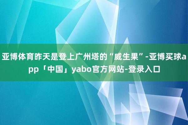亚博体育昨天是登上广州塔的“威生果”-亚博买球app「中国」yabo官方网站-登录入口