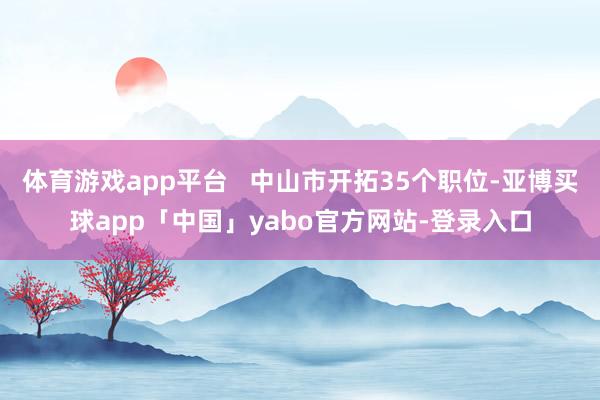 体育游戏app平台   中山市开拓35个职位-亚博买球app「中国」yabo官方网站-登录入口