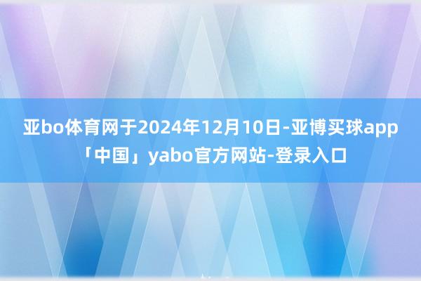 亚bo体育网于2024年12月10日-亚博买球app「中国」yabo官方网站-登录入口