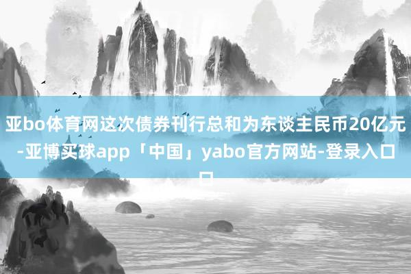 亚bo体育网这次债券刊行总和为东谈主民币20亿元-亚博买球app「中国」yabo官方网站-登录入口