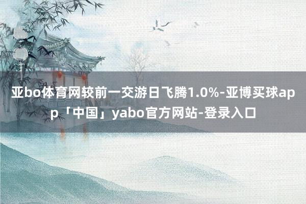 亚bo体育网较前一交游日飞腾1.0%-亚博买球app「中国」yabo官方网站-登录入口