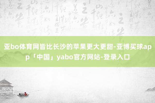 亚bo体育网皆比长沙的苹果更大更甜-亚博买球app「中国」yabo官方网站-登录入口