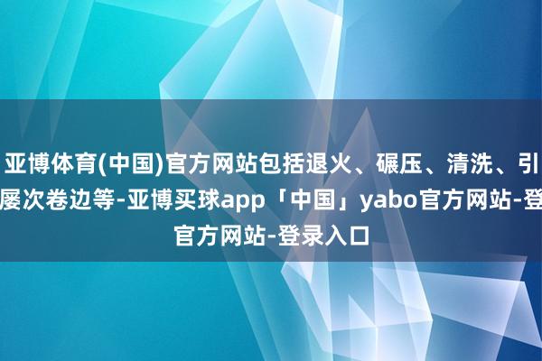 亚博体育(中国)官方网站包括退火、碾压、清洗、引伸以及屡次卷边等-亚博买球app「中国」yabo官方网站-登录入口