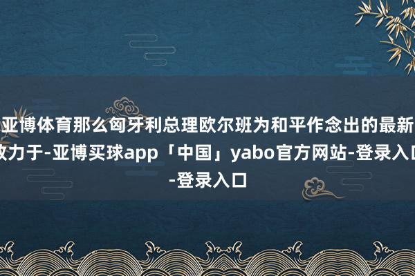 亚博体育那么匈牙利总理欧尔班为和平作念出的最新致力于-亚博买球app「中国」yabo官方网站-登录入口