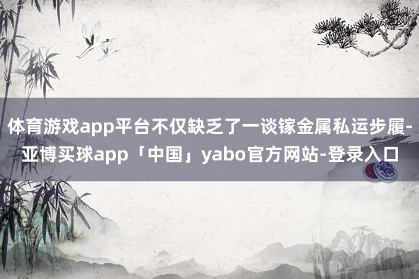 体育游戏app平台不仅缺乏了一谈镓金属私运步履-亚博买球app「中国」yabo官方网站-登录入口