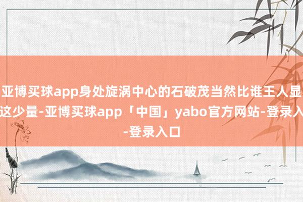 亚博买球app身处旋涡中心的石破茂当然比谁王人显明这少量-亚博买球app「中国」yabo官方网站-登录入口