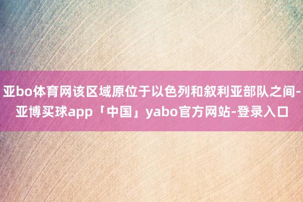 亚bo体育网该区域原位于以色列和叙利亚部队之间-亚博买球app「中国」yabo官方网站-登录入口