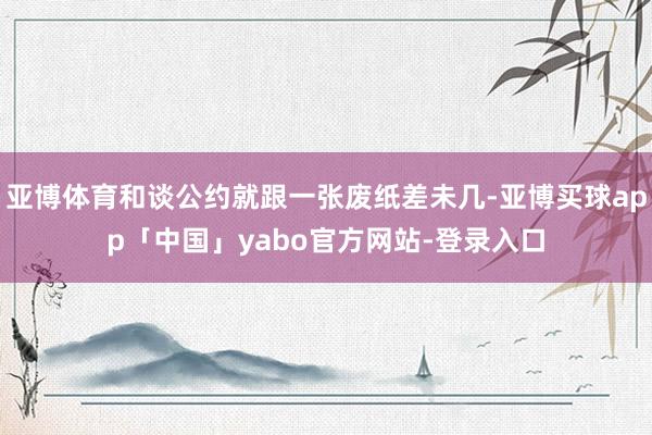 亚博体育和谈公约就跟一张废纸差未几-亚博买球app「中国」yabo官方网站-登录入口