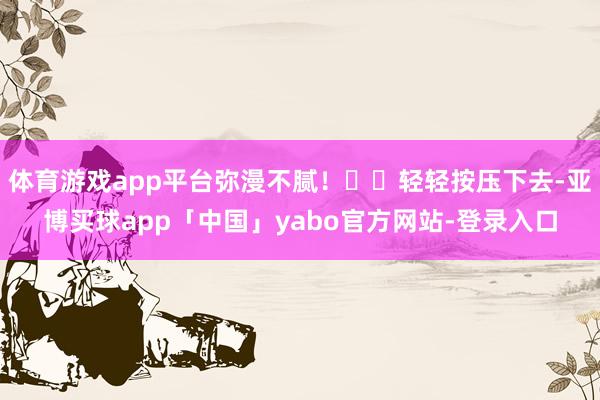 体育游戏app平台弥漫不腻！✔️轻轻按压下去-亚博买球app「中国」yabo官方网站-登录入口