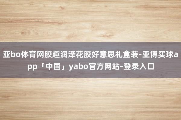 亚bo体育网胶趣润泽花胶好意思礼盒装-亚博买球app「中国」yabo官方网站-登录入口