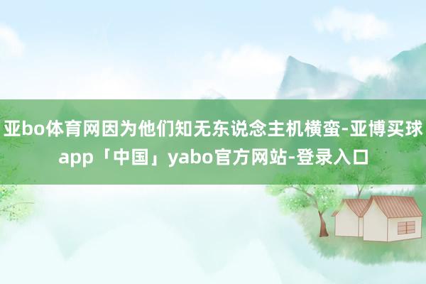 亚bo体育网因为他们知无东说念主机横蛮-亚博买球app「中国」yabo官方网站-登录入口