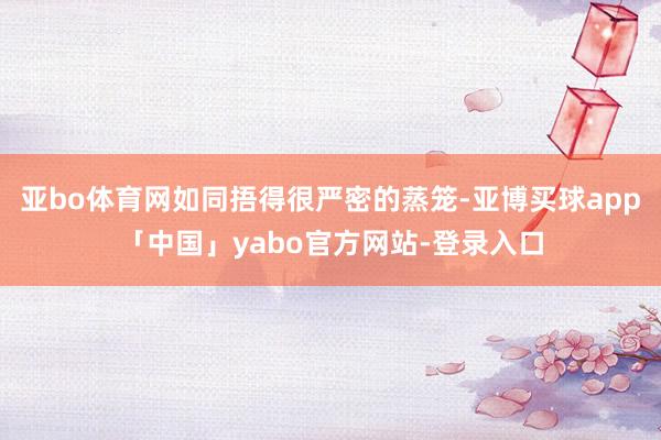 亚bo体育网如同捂得很严密的蒸笼-亚博买球app「中国」yabo官方网站-登录入口