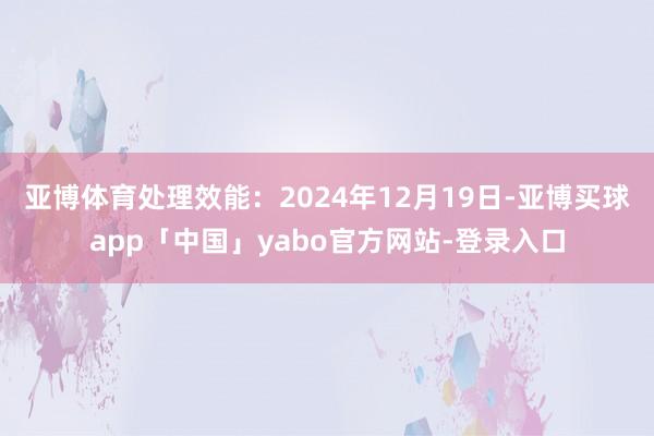 亚博体育处理效能：2024年12月19日-亚博买球app「中国」yabo官方网站-登录入口
