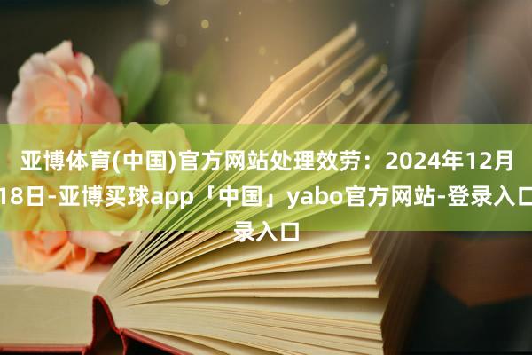 亚博体育(中国)官方网站处理效劳：2024年12月18日-亚博买球app「中国」yabo官方网站-登录入口