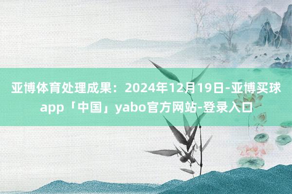 亚博体育处理成果：2024年12月19日-亚博买球app「中国」yabo官方网站-登录入口