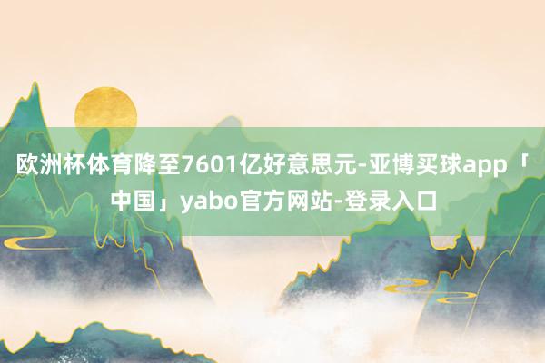 欧洲杯体育降至7601亿好意思元-亚博买球app「中国」yabo官方网站-登录入口