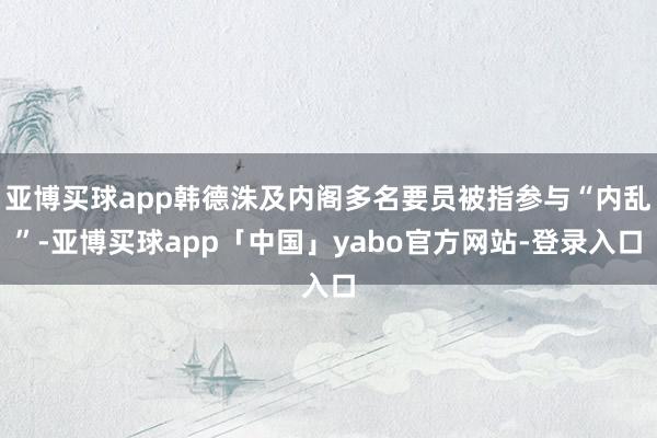 亚博买球app韩德洙及内阁多名要员被指参与“内乱”-亚博买球app「中国」yabo官方网站-登录入口
