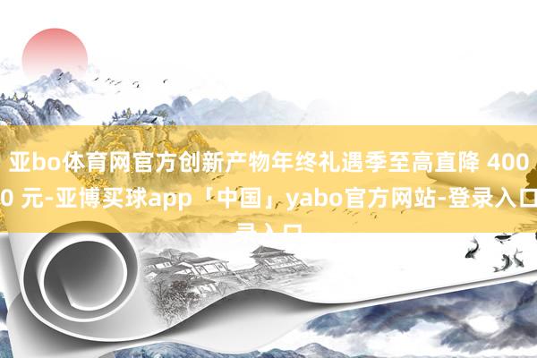 亚bo体育网官方创新产物年终礼遇季至高直降 4000 元-亚博买球app「中国」yabo官方网站-登录入口
