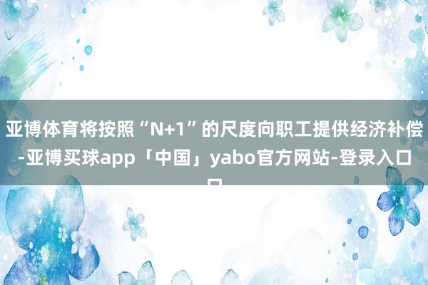亚博体育将按照“N+1”的尺度向职工提供经济补偿-亚博买球app「中国」yabo官方网站-登录入口