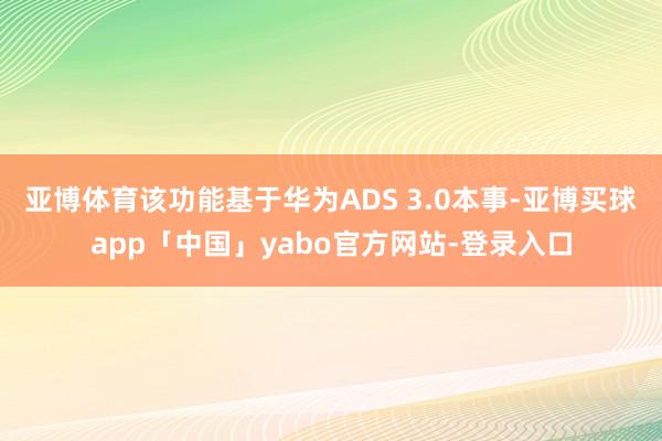亚博体育该功能基于华为ADS 3.0本事-亚博买球app「中国」yabo官方网站-登录入口