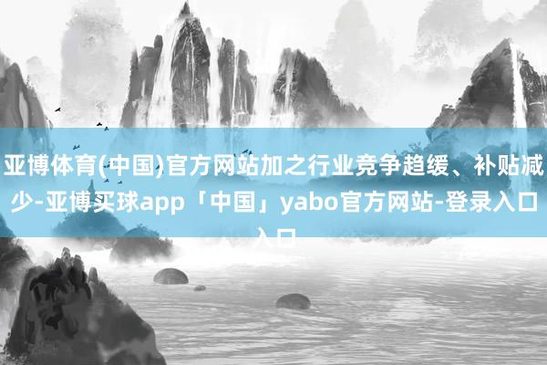 亚博体育(中国)官方网站加之行业竞争趋缓、补贴减少-亚博买球app「中国」yabo官方网站-登录入口