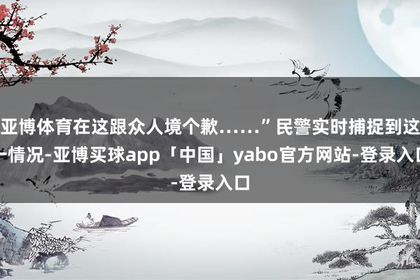 亚博体育在这跟众人境个歉……”民警实时捕捉到这一情况-亚博买球app「中国」yabo官方网站-登录入口
