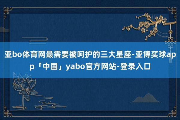 亚bo体育网最需要被呵护的三大星座-亚博买球app「中国」yabo官方网站-登录入口