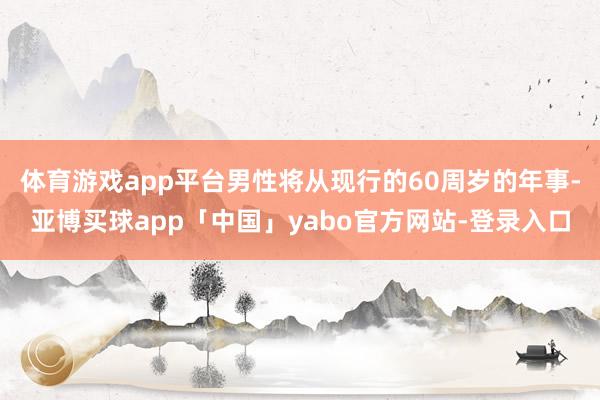 体育游戏app平台男性将从现行的60周岁的年事-亚博买球app「中国」yabo官方网站-登录入口