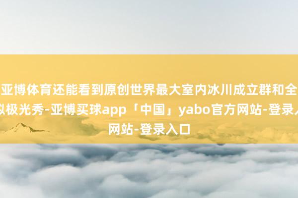 亚博体育还能看到原创世界最大室内冰川成立群和全模拟极光秀-亚博买球app「中国」yabo官方网站-登录入口