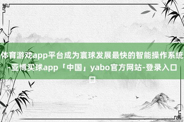 体育游戏app平台成为寰球发展最快的智能操作系统-亚博买球app「中国」yabo官方网站-登录入口