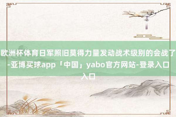 欧洲杯体育日军照旧莫得力量发动战术级别的会战了-亚博买球app「中国」yabo官方网站-登录入口