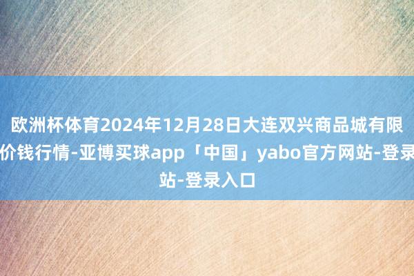 欧洲杯体育2024年12月28日大连双兴商品城有限公司价钱行情-亚博买球app「中国」yabo官方网站-登录入口