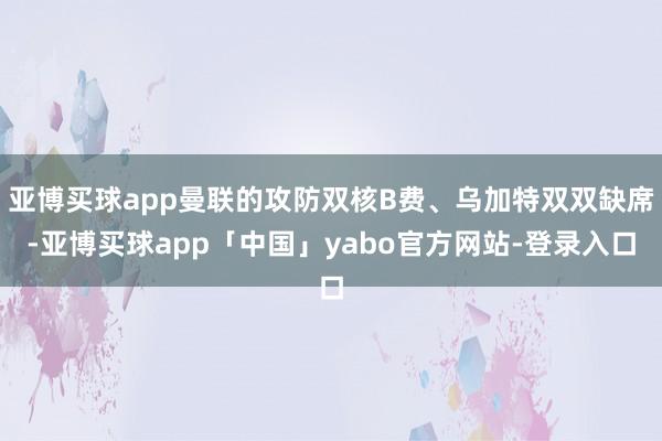 亚博买球app曼联的攻防双核B费、乌加特双双缺席-亚博买球app「中国」yabo官方网站-登录入口