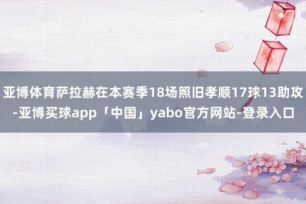 亚博体育萨拉赫在本赛季18场照旧孝顺17球13助攻-亚博买球app「中国」yabo官方网站-登录入口
