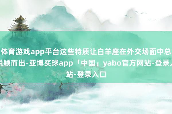 体育游戏app平台这些特质让白羊座在外交场面中总能脱颖而出-亚博买球app「中国」yabo官方网站-登录入口