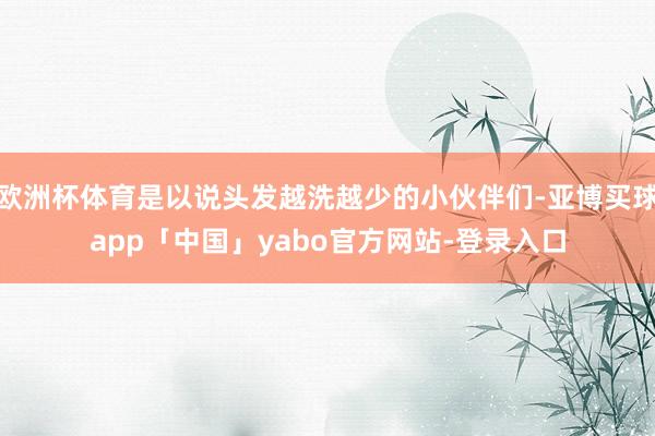 欧洲杯体育是以说头发越洗越少的小伙伴们-亚博买球app「中国」yabo官方网站-登录入口