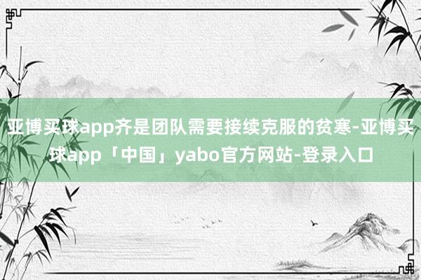 亚博买球app齐是团队需要接续克服的贫寒-亚博买球app「中国」yabo官方网站-登录入口
