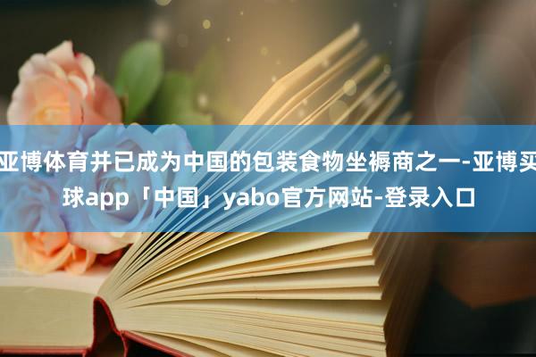 亚博体育并已成为中国的包装食物坐褥商之一-亚博买球app「中国」yabo官方网站-登录入口